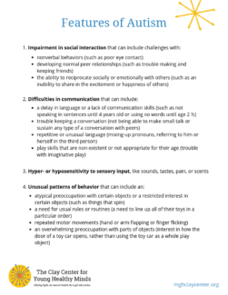 Print out text: Features of Autism 1. Impairment in social interaction that can include challenges with: • nonverbal behaviors (such as poor eye contact) • developing normal peer relationships (such as trouble making and keeping friends) • the ability to reciprocate socially or emotionally with others (such as an inability to share in the excitement or happiness of others) 2. Difficulties in communication that can include: • a delay in language or a lack of communication skills (such as not speaking in sentences until 4 years old or not using any words until age 2 ½) • trouble sustaining conversation (such as not being able to make small talk or sustain any type of a conversation with peers) • repetitive or unusual language (such as mixing-up pronouns or referring to self in the third person) • play skills that are nonexistent or inappropriate for age (such as trouble with imaginative play) 3. Hyper- or hyposensitivity to sensory input, such as sounds, tastes, pain, or scents 4. Unusual patterns of behavior that can include an: • abnormal preoccupation with certain objects or a restricted interest in certain objects (such as things that spin) • a need to usual rules or routines (such as a need to line up all of their toys in a particular order) • repeated motor movements (such as hand or arm flapping or finger flicking) • an overwhelming preoccupation with parts of objects. (such as being interested in how the door of a toy car open, rather than using the toy car as a whole play object)