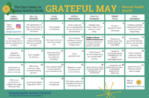Clay Center for Young Healthy Minds "Grateful May" calendar for Mental Health Month. Each day of the month offers a tip to help engage folks in different ways to practice gratitude, which in turn may help to increase feelings of happiness and well-being.