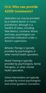Medication can only be provided by a medical doctor or nurse practitioner, although in a handful of states, including New Mexico, Louisiana, Illinois, and Iowa, psychologists can prescribe medication under a doctor’s supervision. Behavior Therapy is typically provided by psychologists or other mental health specialists. Parent Training is typically provided by psychologists, family therapists or other mental health specialists. School Interventions are typically provided by school psychologists and school guidance counselors.