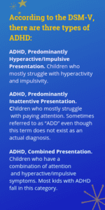 According to the DSM-V, there are three types of ADHD: ADHD, Predominantly Hyperactive/Impulsive Presentation. Children who primarily have problems with hyperactivity and impulsivity. ADHD, Predominantly Inattentive Presentation. Children who primarily have problems paying attention. Sometimes referred to as “ADD” even though this term does not exist as an actual diagnosis. ADHD, Combined Presentation. Children who have a combination of attention and hyperactive/impulsive symptoms. Most kids with ADHD fall in this category.