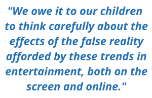 "We owe it to our children to think carefully about the effects of the false reality afforded by these trends in entertainment, both on the screen and online."