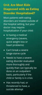 Most patients with eating disorders are treated outside of the hospital setting, but your doctor may require hospitalization if your child: • Is having a medical emergency (severe, quick weight loss or heart problems) • Can’t break a severe binge-starve cycle • Needs to have a severe eating disorder evaluated more thoroughly and quickly than can typically be done on an outpatient basis, particularly if the child or family is in crisis • Has recently had, or threatened to have, a suicide attempt
